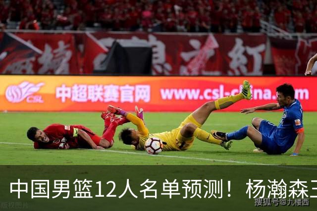 中国男篮12人名单预测！杨瀚森王俊杰赵继伟领衔，近期赛程出炉